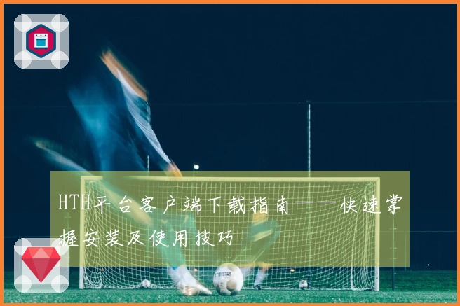 HTH平台客户端下载指南——快速掌握安装及使用技巧
