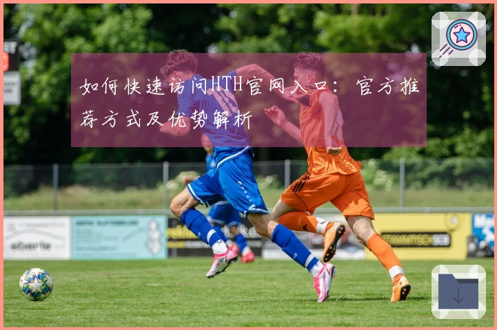 如何快速访问HTH官网入口：官方推荐方式及优势解析