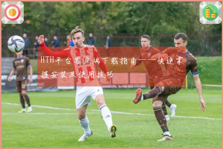 HTH平台客户端下载指南——快速掌握安装及使用技巧