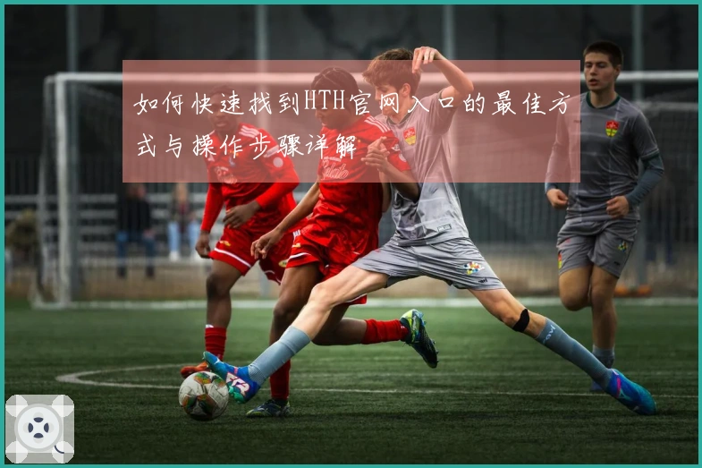 如何快速找到HTH官网入口的最佳方式与操作步骤详解