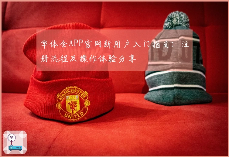 华体会APP官网新用户入门指南：注册流程及操作体验分享
