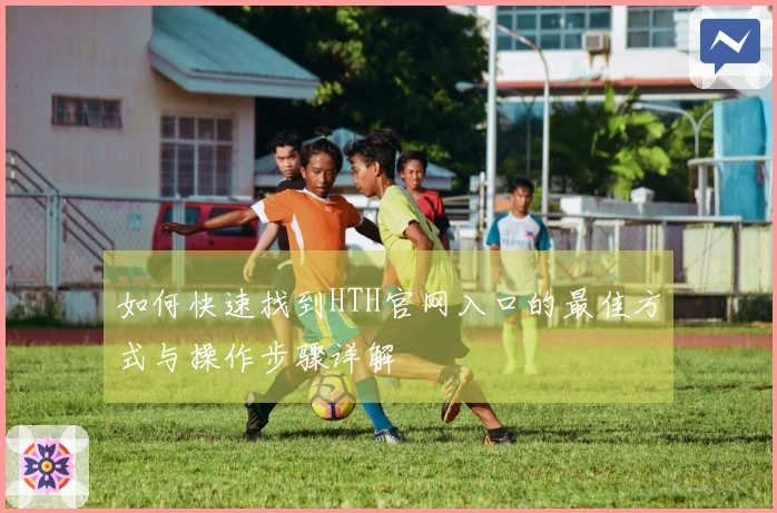 如何快速找到HTH官网入口的最佳方式与操作步骤详解